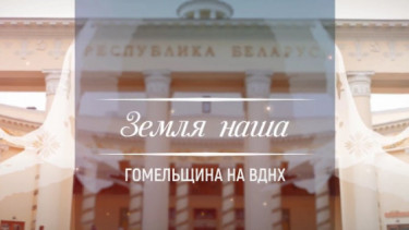 ЗЕМЛЯ НАША: ГОМЕЛЬЩИНА НА ВДНХ